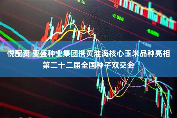 悦配资 亚盛种业集团携黄淮海核心玉米品种亮相第二十二届全国种子双交会