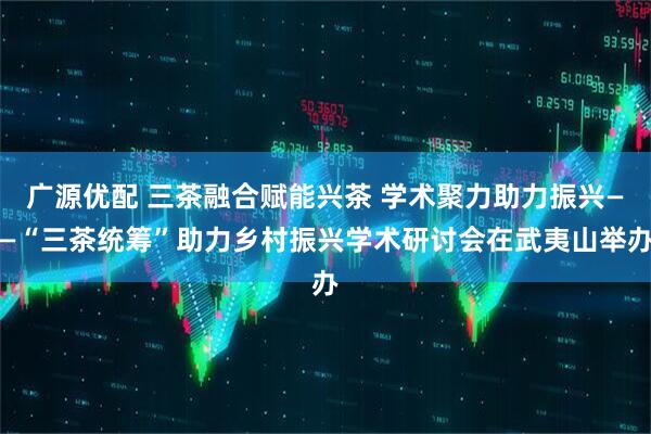 广源优配 三茶融合赋能兴茶 学术聚力助力振兴——“三茶统筹”助力乡村振兴学术研讨会在武夷山举办