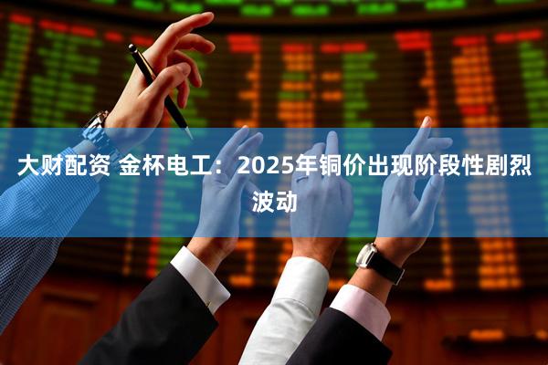 大财配资 金杯电工：2025年铜价出现阶段性剧烈波动