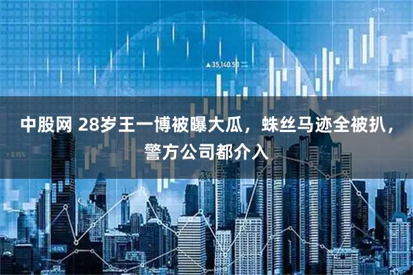 中股网 28岁王一博被曝大瓜，蛛丝马迹全被扒，警方公司都介入