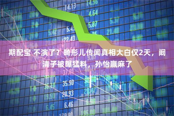 期配宝 不演了？畸形儿传闻真相大白仅2天，阚清子被曝猛料，孙怡赢麻了