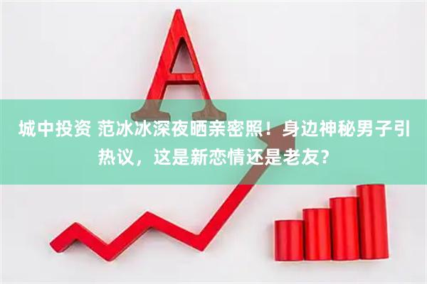 城中投资 范冰冰深夜晒亲密照！身边神秘男子引热议，这是新恋情还是老友？