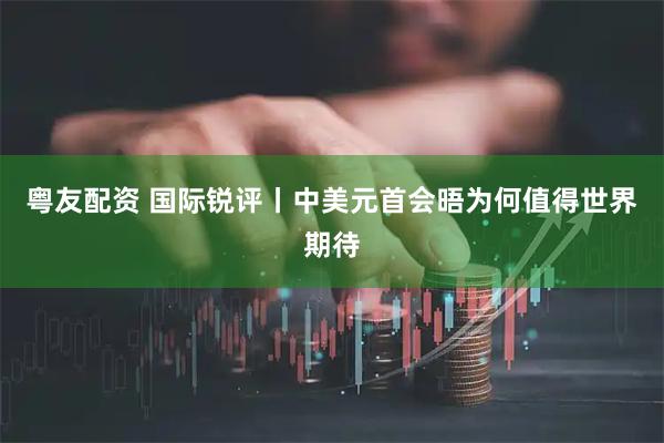 粤友配资 国际锐评丨中美元首会晤为何值得世界期待