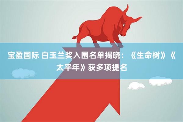 宝盈国际 白玉兰奖入围名单揭晓：《生命树》《太平年》获多项提名