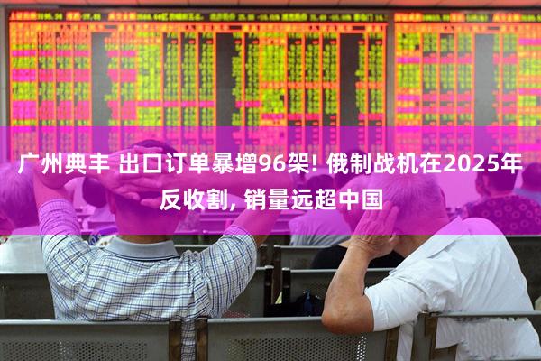 广州典丰 出口订单暴增96架! 俄制战机在2025年反收割, 销量远超中国