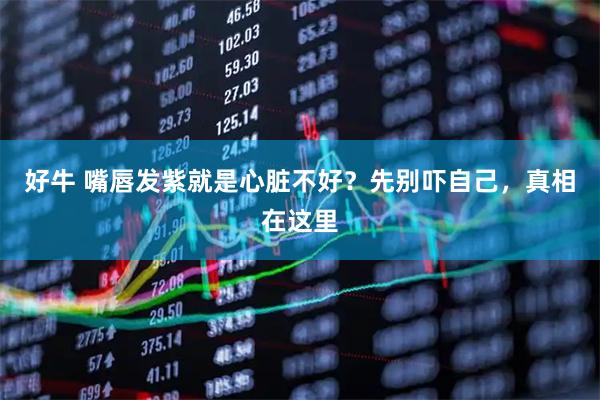 好牛 嘴唇发紫就是心脏不好？先别吓自己，真相在这里